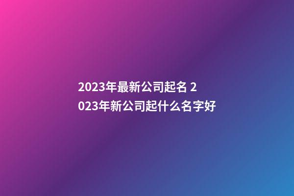 2023年最新公司起名 2023年新公司起什么名字好-第1张-公司起名-玄机派